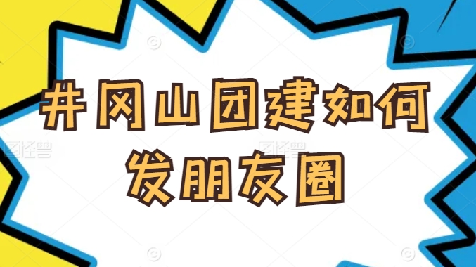 井岡山團(tuán)建如何發(fā)朋友圈？企業(yè)團(tuán)隊(duì)旅行拍照技巧與文案靈感分享